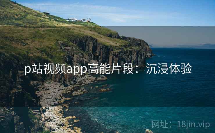 p站视频app高能片段：沉浸体验