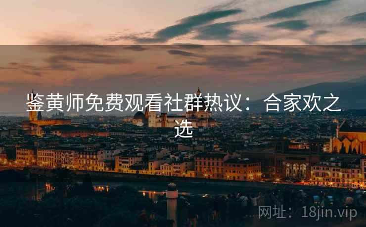 鉴黄师免费观看社群热议:合家欢之选 鉴黄师免费观看社群热议:合家欢之选