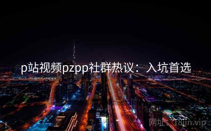 p站视频pzpp社群热议:入坑首选 p站视频pzpp社群热议:入坑首选